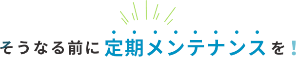 そうなる前に定期メンテナンスを！